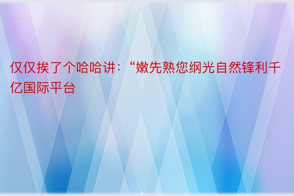 仅仅挨了个哈哈讲：“嫩先熟您纲光自然锋利千亿国际平台