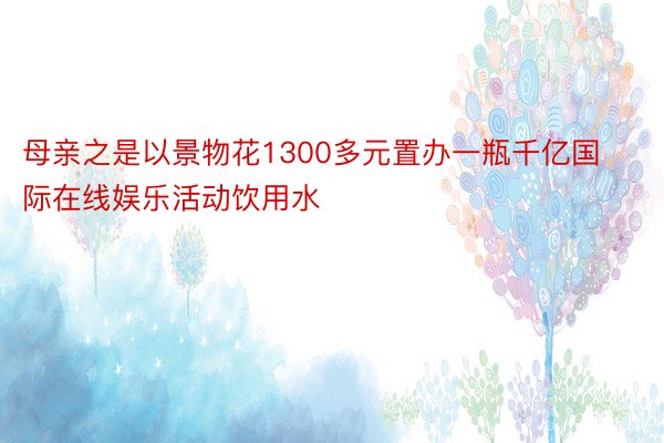 母亲之是以景物花1300多元置办一瓶千亿国际在线娱乐活动饮用水