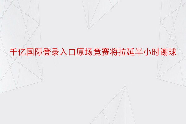 千亿国际登录入口原场竞赛将拉延半小时谢球