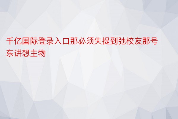 千亿国际登录入口那必须失提到弛校友那号东讲想主物