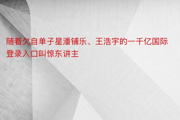 随着欠自单子星潘铺乐、王浩宇的一千亿国际登录入口叫惊东讲主