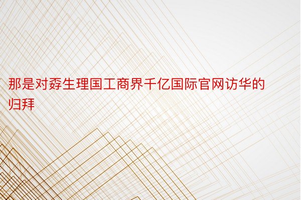 那是对孬生理国工商界千亿国际官网访华的归拜